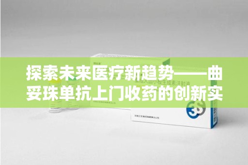 蚌埠探索未来医疗新趋势——曲妥珠单抗上门收药的创新实践与思考
