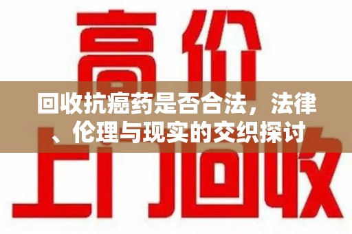 蚌埠回收抗癌药是否合法，法律、伦理与现实的交织探讨