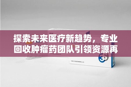 蚌埠探索未来医疗新趋势，专业回收肿瘤药团队引领资源再利用革命