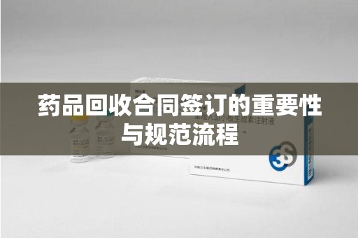 蚌埠药品回收合同签订的重要性与规范流程