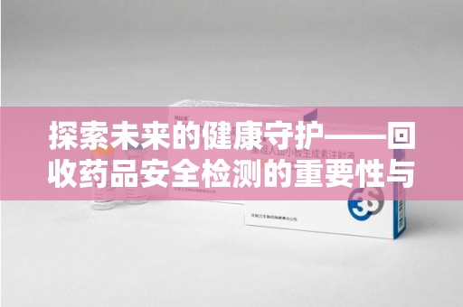 蚌埠探索未来的健康守护——回收药品安全检测的重要性与挑战