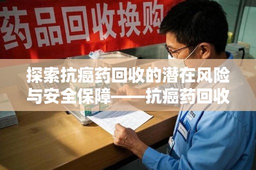 蚌埠探索抗癌药回收的潜在风险与安全保障——抗癌药回收安全吗？