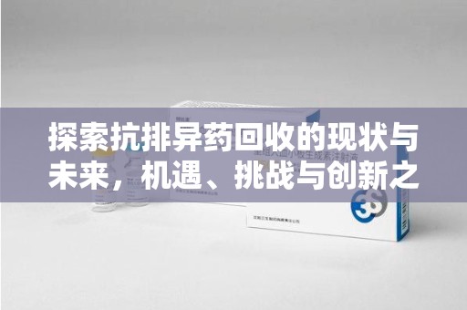 蚌埠探索抗排异药回收的现状与未来，机遇、挑战与创新之路