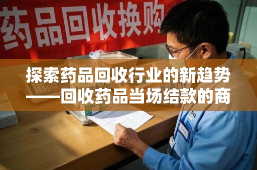 蚌埠探索药品回收行业的新趋势——回收药品当场结款的商业逻辑