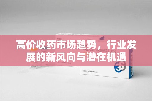 蚌埠高价收药市场趋势，行业发展的新风向与潜在机遇