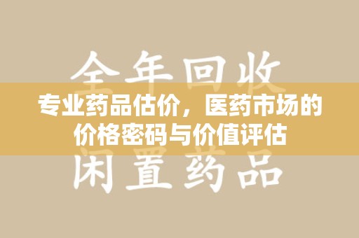 蚌埠专业药品估价，医药市场的价格密码与价值评估