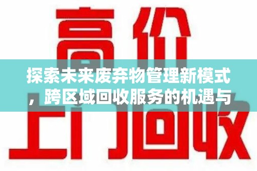 蚌埠探索未来废弃物管理新模式，跨区域回收服务的机遇与挑战