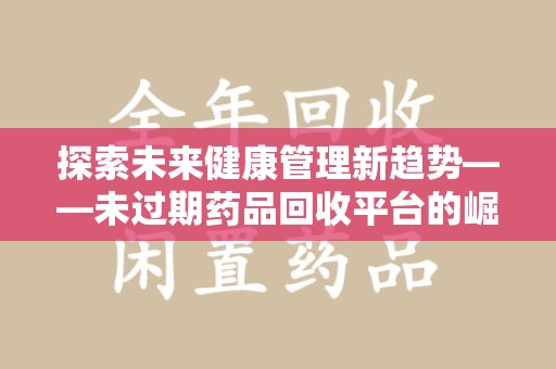 蚌埠探索未来健康管理新趋势——未过期药品回收平台的崛起与价值