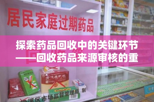 蚌埠探索药品回收中的关键环节——回收药品来源审核的重要性与实践