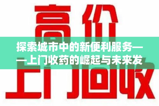 蚌埠探索城市中的新便利服务——上门收药的崛起与未来发展