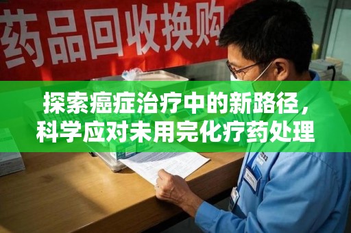 蚌埠探索癌症治疗中的新路径，科学应对未用完化疗药处理的挑战与机遇