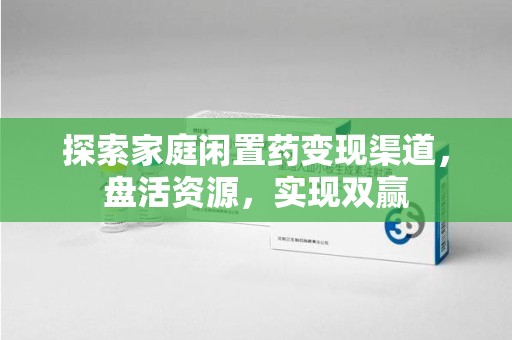 蚌埠探索家庭闲置药变现渠道，盘活资源，实现双赢