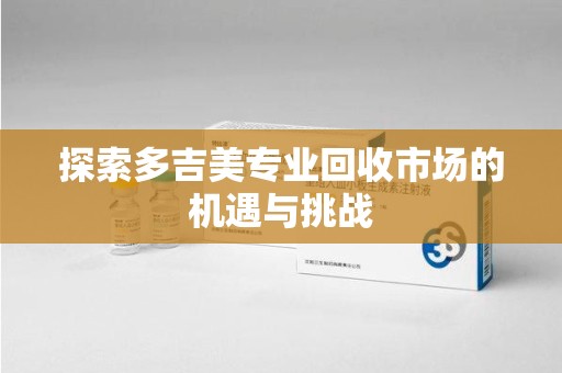 蚌埠探索多吉美专业回收市场的机遇与挑战