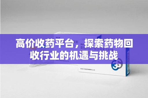 蚌埠高价收药平台，探索药物回收行业的机遇与挑战