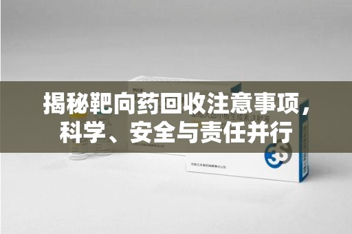 蚌埠揭秘靶向药回收注意事项，科学、安全与责任并行