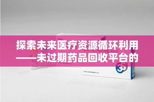 蚌埠探索未来医疗资源循环利用——未过期药品回收平台的创新与实践