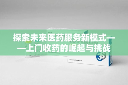 蚌埠探索未来医药服务新模式——上门收药的崛起与挑战