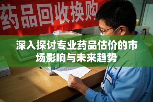 蚌埠深入探讨专业药品估价的市场影响与未来趋势