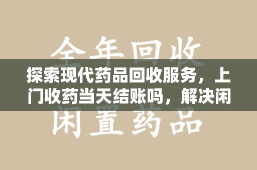 蚌埠探索现代药品回收服务，上门收药当天结账吗，解决闲置药物难题