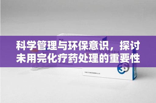 蚌埠科学管理与环保意识，探讨未用完化疗药处理的重要性